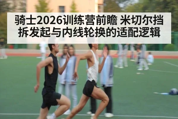 骑士2026训练营前瞻 米切尔挡拆发起与内线轮换的适配逻辑